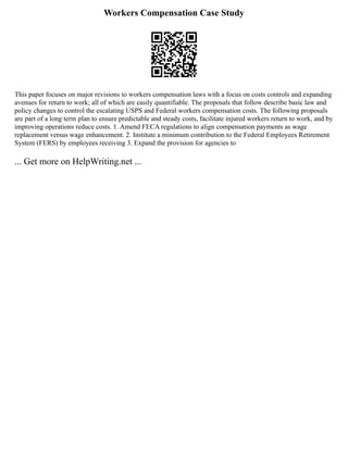 Workers Compensation Case Study
This paper focuses on major revisions to workers compensation laws with a focus on costs controls and expanding
avenues for return to work; all of which are easily quantifiable. The proposals that follow describe basic law and
policy changes to control the escalating USPS and Federal workers compensation costs. The following proposals
are part of a long term plan to ensure predictable and steady costs, facilitate injured workers return to work, and by
improving operations reduce costs. 1. Amend FECA regulations to align compensation payments as wage
replacement versus wage enhancement. 2. Institute a minimum contribution to the Federal Employees Retirement
System (FERS) by employees receiving 3. Expand the provision for agencies to
... Get more on HelpWriting.net ...
 