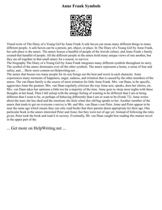Anne Frank Symbols
Timed write of The Diary of a Young Girl by Anne Frank A safe haven can mean many different things to many
different people. A safe haven can be a person, pet, object, or place. In The Diary of a Young Girl by Anne Frank,
her safe place is the annex. The annex houses a handful of people of the Jewish culture, and Anne Frank s family
created that handful of people. All the different people in the annex hold many unique views of one another, but
they are all together in that small annex for a reason, to survive.
The biography The Diary of a Young Girl by Anne Frank integrates many different symbols throughout its story.
The symbol of the annex dominates over all the other symbols. The annex represents a home, a sense of fear and
safety, and ... Show more content on Helpwriting.net ...
The annex that houses too many people for its size brings out the best and worst in each character. Anne
experiences many moments of happiness, anger, sadness, and irritation that is caused by the other members of the
annex. The van Daan family is the source of most irritation for little Anne Frank. Mrs. van Daan, to be specific,
aggravates Anne the greatest. Mrs. van Daan regularly criticises the way Anne acts, speaks, does her chores, etc.
Mrs. van Daan takes her opinions a little too far a majority of the time. Anne goes to sleep most nights with these
thoughts in her head, Then I fall asleep with the strange feeling of wanting to be different than I am or being
different than I want to be, or perhaps of behaving differently than I am or want to be (Frank 72). Anne writes
about the tears she has shed and the emotions she feels when this old bag speaks to her. Another member of the
annex that tends to get on everyone s nerves is Mr. and Mrs. van Daan s son Peter. Anne and Peter appear to be
near the same age which means they can only read books that their parents deem appropriate for their age. One
particular book in the annex interested Peter and Anne, but they were not of age yet. Instead of following the rules
given, Peter took the book and read it in secrecy. Eventually, Mr. van Daan caught him reading this mature novel
in the upper part of the
... Get more on HelpWriting.net ...
 