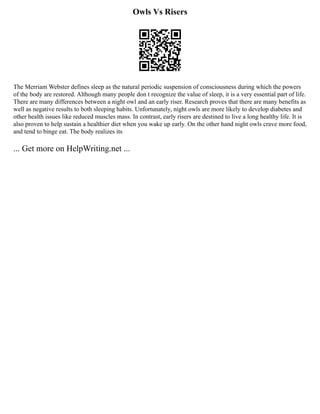 Owls Vs Risers
The Merriam Webster defines sleep as the natural periodic suspension of consciousness during which the powers
of the body are restored. Although many people don t recognize the value of sleep, it is a very essential part of life.
There are many differences between a night owl and an early riser. Research proves that there are many benefits as
well as negative results to both sleeping habits. Unfortunately, night owls are more likely to develop diabetes and
other health issues like reduced muscles mass. In contrast, early risers are destined to live a long healthy life. It is
also proven to help sustain a healthier diet when you wake up early. On the other hand night owls crave more food,
and tend to binge eat. The body realizes its
... Get more on HelpWriting.net ...
 