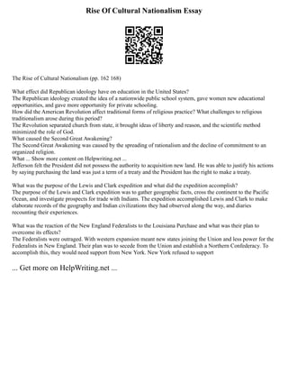 Rise Of Cultural Nationalism Essay
The Rise of Cultural Nationalism (pp. 162 168)
What effect did Republican ideology have on education in the United States?
The Republican ideology created the idea of a nationwide public school system, gave women new educational
opportunities, and gave more opportunity for private schooling.
How did the American Revolution affect traditional forms of religious practice? What challenges to religious
traditionalism arose during this period?
The Revolution separated church from state, it brought ideas of liberty and reason, and the scientific method
minimized the role of God.
What caused the Second Great Awakening?
The Second Great Awakening was caused by the spreading of rationalism and the decline of commitment to an
organized religion.
What ... Show more content on Helpwriting.net ...
Jefferson felt the President did not possess the authority to acquisition new land. He was able to justify his actions
by saying purchasing the land was just a term of a treaty and the President has the right to make a treaty.
What was the purpose of the Lewis and Clark expedition and what did the expedition accomplish?
The purpose of the Lewis and Clark expedition was to gather geographic facts, cross the continent to the Pacific
Ocean, and investigate prospects for trade with Indians. The expedition accomplished Lewis and Clark to make
elaborate records of the geography and Indian civilizations they had observed along the way, and diaries
recounting their experiences.
What was the reaction of the New England Federalists to the Louisiana Purchase and what was their plan to
overcome its effects?
The Federalists were outraged. With western expansion meant new states joining the Union and less power for the
Federalists in New England. Their plan was to secede from the Union and establish a Northern Confederacy. To
accomplish this, they would need support from New York. New York refused to support
... Get more on HelpWriting.net ...
 