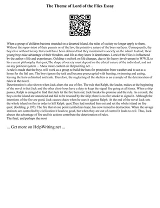 The Theme of Lord of the Flies Essay
When a group of children become stranded on a deserted island, the rules of society no longer apply to them.
Without the supervision of their parents or of the law, the primitive nature of the boys surfaces. Consequently, the
boys live without luxury that could have been obtained had they maintained a society on the island. Instead, these
young boys take advantage of their freedom, and life as they knew it deteriorates. Lord of the Flies is influenced
by the author s life and experiences. Golding s outlook on life changes, due to his heavy involvement in W.W.II, to
his current philosophy that quot;The shape of society must depend on the ethical nature of the individual, and not
on any political system ... Show more content on Helpwriting.net ...
A rule is made that the boys will work as a group to build the huts for protection from weather and to act as a
home for the littl uns. The boys ignore the task and become preoccupied with hunting, swimming and eating,
leaving the huts unfinished and rank. Therefore, the neglecting of the shelters is an example of the deterioration of
rules in the novel.
Deterioration is also shown when Jack alters the use of fire. The rule that Ralph, the leader, makes at the beginning
of the novel is that Jack and the other choir boys have a duty to keep the signal fire going at all times. When a ship
passes, Ralph is enraged to find that Jack let the fire burn out; Jack breaks his promise and the rule. As a result, the
boys on the island are unnoticed and fail to be rescued by the ship; there is no fire smoke to signal it. Although the
intentions of the fire are good, Jack causes chaos when he uses it against Ralph. At the end of the novel Jack sets
the whole island on fire in order to kill Ralph. quot;They had smoked him out and set the whole island on fire
quot; (Golding, p.197). The fire that at one point symbolizes hope, has now turned to destruction. When the savage
instincts are controlled by civilization it leads to good, but when they are out of control it leads to evil. Thus, Jack
abuses the advantage of fire and his actions contribute the deterioration of rules.
The final, and perhaps the most
... Get more on HelpWriting.net ...
 