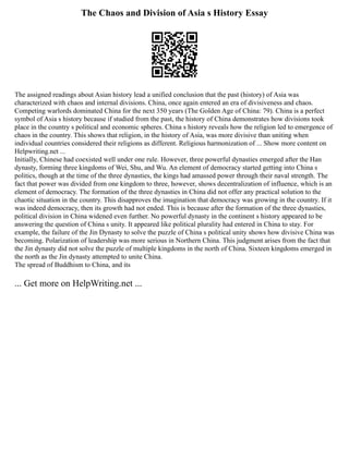The Chaos and Division of Asia s History Essay
The assigned readings about Asian history lead a unified conclusion that the past (history) of Asia was
characterized with chaos and internal divisions. China, once again entered an era of divisiveness and chaos.
Competing warlords dominated China for the next 350 years (The Golden Age of China: 79). China is a perfect
symbol of Asia s history because if studied from the past, the history of China demonstrates how divisions took
place in the country s political and economic spheres. China s history reveals how the religion led to emergence of
chaos in the country. This shows that religion, in the history of Asia, was more divisive than uniting when
individual countries considered their religions as different. Religious harmonization of ... Show more content on
Helpwriting.net ...
Initially, Chinese had coexisted well under one rule. However, three powerful dynasties emerged after the Han
dynasty, forming three kingdoms of Wei, Shu, and Wu. An element of democracy started getting into China s
politics, though at the time of the three dynasties, the kings had amassed power through their naval strength. The
fact that power was divided from one kingdom to three, however, shows decentralization of influence, which is an
element of democracy. The formation of the three dynasties in China did not offer any practical solution to the
chaotic situation in the country. This disapproves the imagination that democracy was growing in the country. If it
was indeed democracy, then its growth had not ended. This is because after the formation of the three dynasties,
political division in China widened even further. No powerful dynasty in the continent s history appeared to be
answering the question of China s unity. It appeared like political plurality had entered in China to stay. For
example, the failure of the Jin Dynasty to solve the puzzle of China s political unity shows how divisive China was
becoming. Polarization of leadership was more serious in Northern China. This judgment arises from the fact that
the Jin dynasty did not solve the puzzle of multiple kingdoms in the north of China. Sixteen kingdoms emerged in
the north as the Jin dynasty attempted to unite China.
The spread of Buddhism to China, and its
... Get more on HelpWriting.net ...
 