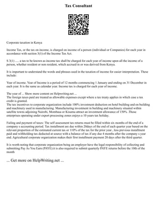 Tax Consultant
Corporate taxation in Kenya
Income Tax, or the tax on income, is charged on income of a person (individual or Companies) for each year in
accordance with section 3(1) of the Income Tax Act.
S 3(1) ..... a tax to be known as income tax shall be charged for each year of income upon all the income of a
person, whether resident or non resident, which accrued in or was derived from Kenya.
It is important to understand the words and phrases used in the taxation of income for easier interpretation. These
include:
Year of income. Year of Income is a period of 12 months commencing 1 January and ending on 31 December in
each year. It is the same as calendar year. Income tax is charged for each year of income.
The year of ... Show more content on Helpwriting.net ...
The foreign taxes paid are treated as allowable expenses except where a tax treaty applies in which case a tax
credit is granted.
The tax incentives to corporate organization include 100% investment deduction on hotel building and on building
and machinery used in manufacturing. Manufacturing investment in building and machinery situated within
satellite towns adjoining Nairobi, Mombasa or Kisumu attract an investment allowance of 150% .Those
enterprises operating under export processing zones enjoys a 10 years tax holiday.
Failing and payment of taxes: The self assessment tax returns must be filled within six months of the end of a
company s accounting period. Tax installment are due within 20days of the end of each quarter year based on the
relevant proportion of the estimated current tax or 110% of the tax for the prior year , less previous installment
paid and withholding tax deducted at source with a balance of tax if any due 4 months after the company s year
end. Agricultural corporate organization makes their first installment payment 20 days after the third quarter.
It is worth noting that corporate organization being an employer have the legal responsibility of collecting and
submitting Pay As You Earn (PAYE).it is also required to submit quarterly PAYE returns before the 10th of the
month
... Get more on HelpWriting.net ...
 