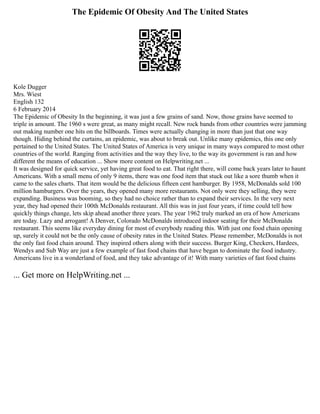 The Epidemic Of Obesity And The United States
Kole Dugger
Mrs. Wiest
English 132
6 February 2014
The Epidemic of Obesity In the beginning, it was just a few grains of sand. Now, those grains have seemed to
triple in amount. The 1960 s were great, as many might recall. New rock bands from other countries were jamming
out making number one hits on the billboards. Times were actually changing in more than just that one way
though. Hiding behind the curtains, an epidemic, was about to break out. Unlike many epidemics, this one only
pertained to the United States. The United States of America is very unique in many ways compared to most other
countries of the world. Ranging from activities and the way they live, to the way its government is ran and how
different the means of education ... Show more content on Helpwriting.net ...
It was designed for quick service, yet having great food to eat. That right there, will come back years later to haunt
Americans. With a small menu of only 9 items, there was one food item that stuck out like a sore thumb when it
came to the sales charts. That item would be the delicious fifteen cent hamburger. By 1958, McDonalds sold 100
million hamburgers. Over the years, they opened many more restaurants. Not only were they selling, they were
expanding. Business was booming, so they had no choice rather than to expand their services. In the very next
year, they had opened their 100th McDonalds restaurant. All this was in just four years, if time could tell how
quickly things change, lets skip ahead another three years. The year 1962 truly marked an era of how Americans
are today. Lazy and arrogant! A Denver, Colorado McDonalds introduced indoor seating for their McDonalds
restaurant. This seems like everyday dining for most of everybody reading this. With just one food chain opening
up, surely it could not be the only cause of obesity rates in the United States. Please remember, McDonalds is not
the only fast food chain around. They inspired others along with their success. Burger King, Checkers, Hardees,
Wendys and Sub Way are just a few example of fast food chains that have began to dominate the food industry.
Americans live in a wonderland of food, and they take advantage of it! With many varieties of fast food chains
... Get more on HelpWriting.net ...
 