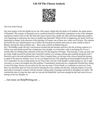 Life Of The Chosen Analysis
The Life of the Chosen
Our story begins in the late Medieval era, the 16th century. Right after the death of Al Andalus, the arabic prince
of Denmark. The country of Denmark was in a political turmoil to defend their reputations as one of the strongest,
superpower nation of the world. But after their great warrior king s death, the other allied and opposing countries
were beginning to undermine the status of modern day Denmark. Whilst all this is happening, the nation itself was
beginning to change in the direction of the ideology of Europe, one of these new values was Chivalry. The solution
devised by the new administration was to follow the European revolution and create an army similar to that of
Britain, solving the status problem and ... Show more content on Helpwriting.net ...
My 17th birthday marks the day I can become enrolled into the barracks and leave the life of being a patron of a
hollow case and rebirth myself into a handsome, brave knight, or at least that s what I am hoping for. It was 3
months after my birthday that collection of the boys for the program will begin. That morning, I woke up early and
got ready. Right around 20 minutes later, heard the crackles of a carriage rocking and crackling along the road. I
hurried to get to the road and board the cartel. Once I reached there, an old man with a brown tanned hat became
to speak in the heaviest metallic voice, So are you Pagnet Girvan? The underling of Great Knight Gostuf the 3rd? ,
Yes I responded. No one to help board you on? Guess that s the life of the Knight I smiled and got on. He is right
you know, us soon to be knights face this problem. I immediately turned and saw a bright pale freckled face sitting
on top of his bags. Seems you can relate, by the way my name is Ernie Smith, it s a pleasure to meet you. From
their, me and Ernie spent our time devoted to learning the ways combat and chivalry, studying forgery of swords
and crafts to learning to connect with the animals. Eating meals of pottage and bread to strengthen our bodies. We
watched the stars to count the days until we can join the battlefield. And soon enough the day had come for us to
emerge as the new Knights we
... Get more on HelpWriting.net ...
 