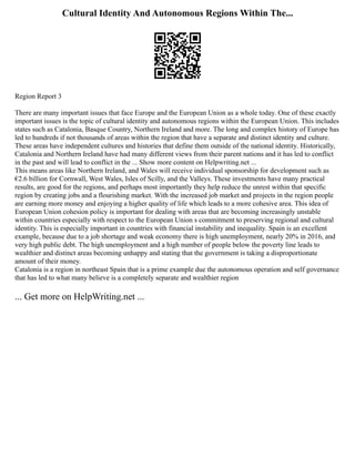 Cultural Identity And Autonomous Regions Within The...
Region Report 3
There are many important issues that face Europe and the European Union as a whole today. One of these exactly
important issues is the topic of cultural identity and autonomous regions within the European Union. This includes
states such as Catalonia, Basque Country, Northern Ireland and more. The long and complex history of Europe has
led to hundreds if not thousands of areas within the region that have a separate and distinct identity and culture.
These areas have independent cultures and histories that define them outside of the national identity. Historically,
Catalonia and Northern Ireland have had many different views from their parent nations and it has led to conflict
in the past and will lead to conflict in the ... Show more content on Helpwriting.net ...
This means areas like Northern Ireland, and Wales will receive individual sponsorship for development such as
€2.6 billion for Cornwall, West Wales, Isles of Scilly, and the Valleys. These investments have many practical
results, are good for the regions, and perhaps most importantly they help reduce the unrest within that specific
region by creating jobs and a flourishing market. With the increased job market and projects in the region people
are earning more money and enjoying a higher quality of life which leads to a more cohesive area. This idea of
European Union cohesion policy is important for dealing with areas that are becoming increasingly unstable
within countries especially with respect to the European Union s commitment to preserving regional and cultural
identity. This is especially important in countries with financial instability and inequality. Spain is an excellent
example, because due to a job shortage and weak economy there is high unemployment, nearly 20% in 2016, and
very high public debt. The high unemployment and a high number of people below the poverty line leads to
wealthier and distinct areas becoming unhappy and stating that the government is taking a disproportionate
amount of their money.
Catalonia is a region in northeast Spain that is a prime example due the autonomous operation and self governance
that has led to what many believe is a completely separate and wealthier region
... Get more on HelpWriting.net ...
 