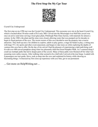 The First Stop On My Cpr Tour
Crystal City Underground
The first stop on my CPR tour was the Crystal City Underground. This awesome cave sits in the heart Crystal City,
which is located about 30 miles south of St Louis, MO. Carved into the Mississippi river bluff this cavern was
once an active sand mine serving a local glass plant, Pittsburgh Plate Glass factory, with materials for almost a
century. In the 1980 s the plant and the mine were closed, allowing water that was pumped out for decades to
begin to flood portions of the cave. The recent owners of this cave decided to turn the property into a tourist
attraction. They built up area s for children to explore, adults to play games, a stage for bands to play, a sitting area
with large TV s for sports and other event enjoyment, and barges to take tours on while exploring the depths of
vastness this cave has to offer. On the day of my arrival I had the pleasure of experiencing a dark path being well
lit with over 400 carved pumpkins along what was pleasantly titled the Great Pumpkin Walk. As I ventured along I
could see multiple paths that led to deeper parts of the cavern. Many of these paths were blocked off for what I am
assuming were safety reasons. After walking what seemed to be a half mile I arrived at the tour barge. Loaded with
8 passengers our tour guide, Steve, took us deep into the cave and explained its history while showing us
fascinating things. I witnessed my first close up experience with cave bats, got to see permanent
... Get more on HelpWriting.net ...
 