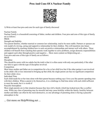 Pros And Cons Of A Nuclear Family
1).Write at least four pros and cons for each type of family discussed
Nuclear Family
Nuclear Family is a household consisting of father, mother and children. Four pros and cons of this type of family
are as follows:
PROS
Strength and Stability
Two parent families, whether married or common law relationship, tend to be more stable. Partners or spouses are
role model of a loving, caring and supportive relationship for their children. This will transform into future
accomplishment by teaching children how to seek out positive relationships and interact well with others. These
children will benefit from watching their parents work together to solve problems, assign domestic responsibilities
and support each other through positive and negative ... Show more content on Helpwriting.net ...
Four pros and cons of this type of family are as follows:
PROS
Discipline
This should be easier with two adults but the truth is that it is often easier with only one particularly if the other
one fails to agree with the type of discipline involved.
Competition
Most times mother and father are in competition for a his or her child love but if the other partner is not involved
in the child s life or less interested in bringing up that child, the single parent can face no significant competition
for their child s love.
Individual Time
Each child needs his or her time alone with their parent because nothing says I love you like parents spending time
with their children. When a parent is by themselves, it is a challenge to find time alone with each child sufficient
to meet the needs, but it is worth it!
Peaceful Atmosphere
Most single parents are in that situation because they have left a family which has looked more like a conflict
zone. While any class of parenting may be stressful and may cause hostility within the family, hostility between
mother and father can often be the most destructive, so one advantage of parenting alone is having a peaceful
atmosphere in the
... Get more on HelpWriting.net ...
 