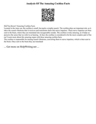 Analysis Of The Amazing Cochlea Facts
Did You Know? Amazing Cochlea Facts
Located in the inner ear, the cochlea is small, but packs a mighty punch. The cochlea plays an important role, as it
takes the sound vibrations that it receives and transforms them into nerve impulses. These nerve impulses are then
sent to the brain, where they are translated into recognizable sounds. The cochlea is truly amazing, as it helps us
perceive the sense that we refer to as hearing . In fact, the cochlea is considered to be the most complex part of the
ear! Learn more about this amazing organ with these amazing cochlea facts.
The cochlea is responsible for turning sound vibrations, converting them to nerve impulses, which is then sent to
the brain. Once sent to the brain they are translated
... Get more on HelpWriting.net ...
 