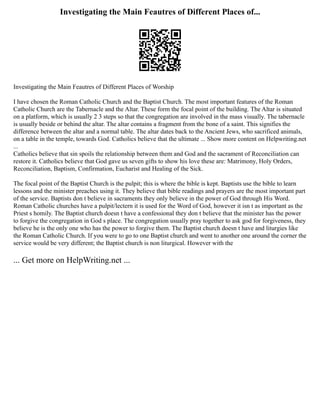 Investigating the Main Feautres of Different Places of...
Investigating the Main Feautres of Different Places of Worship
I have chosen the Roman Catholic Church and the Baptist Church. The most important features of the Roman
Catholic Church are the Tabernacle and the Altar. These form the focal point of the building. The Altar is situated
on a platform, which is usually 2 3 steps so that the congregation are involved in the mass visually. The tabernacle
is usually beside or behind the altar. The altar contains a fragment from the bone of a saint. This signifies the
difference between the altar and a normal table. The altar dates back to the Ancient Jews, who sacrificed animals,
on a table in the temple, towards God. Catholics believe that the ultimate ... Show more content on Helpwriting.net
...
Catholics believe that sin spoils the relationship between them and God and the sacrament of Reconciliation can
restore it. Catholics believe that God gave us seven gifts to show his love these are: Matrimony, Holy Orders,
Reconciliation, Baptism, Confirmation, Eucharist and Healing of the Sick.
The focal point of the Baptist Church is the pulpit; this is where the bible is kept. Baptists use the bible to learn
lessons and the minister preaches using it. They believe that bible readings and prayers are the most important part
of the service. Baptists don t believe in sacraments they only believe in the power of God through His Word.
Roman Catholic churches have a pulpit/lectern it is used for the Word of God, however it isn t as important as the
Priest s homily. The Baptist church doesn t have a confessional they don t believe that the minister has the power
to forgive the congregation in God s place. The congregation usually pray together to ask god for forgiveness, they
believe he is the only one who has the power to forgive them. The Baptist church doesn t have and liturgies like
the Roman Catholic Church. If you were to go to one Baptist church and went to another one around the corner the
service would be very different; the Baptist church is non liturgical. However with the
... Get more on HelpWriting.net ...
 