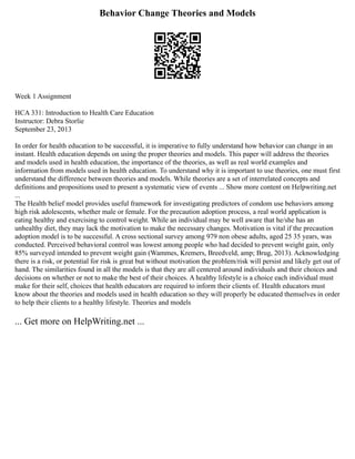Behavior Change Theories and Models
Week 1 Assignment
HCA 331: Introduction to Health Care Education
Instructor: Debra Storlie
September 23, 2013
In order for health education to be successful, it is imperative to fully understand how behavior can change in an
instant. Health education depends on using the proper theories and models. This paper will address the theories
and models used in health education, the importance of the theories, as well as real world examples and
information from models used in health education. To understand why it is important to use theories, one must first
understand the difference between theories and models. While theories are a set of interrelated concepts and
definitions and propositions used to present a systematic view of events ... Show more content on Helpwriting.net
...
The Health belief model provides useful framework for investigating predictors of condom use behaviors among
high risk adolescents, whether male or female. For the precaution adoption process, a real world application is
eating healthy and exercising to control weight. While an individual may be well aware that he/she has an
unhealthy diet, they may lack the motivation to make the necessary changes. Motivation is vital if the precaution
adoption model is to be successful. A cross sectional survey among 979 non obese adults, aged 25 35 years, was
conducted. Perceived behavioral control was lowest among people who had decided to prevent weight gain, only
85% surveyed intended to prevent weight gain (Wammes, Kremers, Breedveld, amp; Brug, 2013). Acknowledging
there is a risk, or potential for risk is great but without motivation the problem/risk will persist and likely get out of
hand. The similarities found in all the models is that they are all centered around individuals and their choices and
decisions on whether or not to make the best of their choices. A healthy lifestyle is a choice each individual must
make for their self, choices that health educators are required to inform their clients of. Health educators must
know about the theories and models used in health education so they will properly be educated themselves in order
to help their clients to a healthy lifestyle. Theories and models
... Get more on HelpWriting.net ...
 