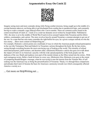 Argumentative Essay On Catch 22
Imagine seeing more and more comrades dying while flying combat missions, being caught up in the middle of a
corrupt business takeover, not being able to get discharged from combat due to paradoxical logic, and constantly
having to evade a comrade s rage induced whore who s out to murder. These are common scenes found in the
controversial book of Catch 22 . Catch 22 is a mid war dramatic novel written by Joseph Heller. Published in
1961, the story is set in the middle of World War II and revolves around Captain John Yossarian and his fellow
soldiers, commanders, and a priest. The story revolves heavily around Yossarian s constant attempts to get out of
the war. As a man that has seen many comrades die right before his eyes, he s given a unique outlook on who the
true enemy ... Show more content on Helpwriting.net ...
For example, Dickstein s article points out a multitude of ways in which the American people refused participation
in the war (the Vietnamese War) and linked it to Yossarian s actions throughout the book, By the late sixties,
seeing through everything became the most convincing way of looking at the world. This morality of refusal
motivated protesters, draft resisters, and deserters alike. (Dickstein) Dickstein s article also goes on to talk about
the impact of Catch 22 on American s psyche; with the wide spread popularity of the book people saw the
darkness of the war. Death and madness were part of the mental climate as the fifties turned into the sixties...With
such outrageous twists, Heller s book hit home in a new way. (Dickstein) Also, Dickstein even goes to the extent
of comparing Ronald Reagan s message, when he was trying to ease the tension from the Vietnam War, of self
seeking was the American way as being the personification of Yossarian. Thusly, it is through these comparisons
and attitudes that Catch 22 became the basis for American s animosity towards war which consequently affected
America s society as a
... Get more on HelpWriting.net ...
 