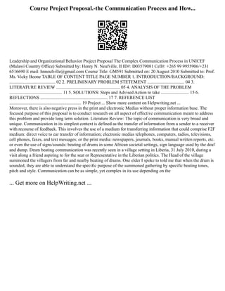 Course Project Proposal.-the Communication Process and How...
Leadership and Organizational Behavior Project Proposal The Complex Communication Process in UNICEF
(Malawi Country Office) Submitted by: Henry N. Neufville, II ID#: D03579081 Cell#: +265 99 9955906/+231
6516690 E mail: hnneufville@gmail.com Course Title: GM591 Submitted on: 20 August 2010 Submitted to: Prof.
Ms. Vicky Boone TABLE OF CONTENT TITLE PAGE NUMBER 1. INTRODUCTION/BACKGROUND:
......................................... 02 2. PRELIMINARY PROBLEM STETEMENT ................................. 04 3.
LITERATURE REVIEW ......................................................... 05 4. ANALYSIS OF THE PROBLEM
............................................... 11 5. SOLUTIONS: Steps and Advised Action to take ......................... 15 6.
REFLECTIONS ............................................................ 17 7. REFERENCE LIST
................................................................ 19 Project ... Show more content on Helpwriting.net ...
Moreover, there is also negative press in the print and electronic Medias without proper information base. The
focused purpose of this proposal is to conduct research on all aspect of effective communication meant to address
this problem and provide long term solution. Literature Review: The topic of communication is very broad and
unique. Communication in its simplest context is defined as the transfer of information from a sender to a receiver
with recourse of feedback. This involves the use of a medium for transferring information that could comprise F2F
medium: direct voice to ear transfer of information; electronic medias telephones, computers, radios, televisions,
cell phones, faxes, and text messages; or the print media: newspapers, journals, books, manual written reports, etc.
or even the use of signs/sounds: beating of drums in some African societal settings, sign language used by the deaf
and dump. Drum beating communication was recently seen in a village setting in Liberia, 31 July 2010, during a
visit along a friend aspiring to for the seat or Representative in the Liberian politics. The Head of the village
summoned the villagers from far and nearby beating of drums. One elder I spoke to told me that when the drum is
sounded, they are able to understand the specific purpose of the summoned gathering by specific beating tones,
pitch and style. Communication can be as simple, yet complex in its use depending on the
... Get more on HelpWriting.net ...
 
