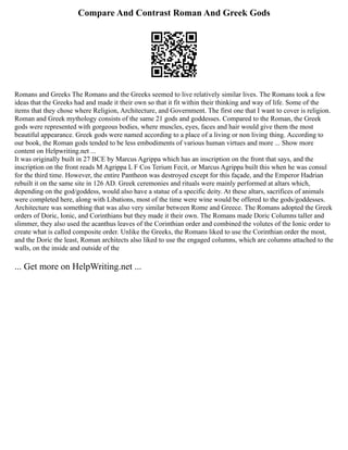 Compare And Contrast Roman And Greek Gods
Romans and Greeks The Romans and the Greeks seemed to live relatively similar lives. The Romans took a few
ideas that the Greeks had and made it their own so that it fit within their thinking and way of life. Some of the
items that they chose where Religion, Architecture, and Government. The first one that I want to cover is religion.
Roman and Greek mythology consists of the same 21 gods and goddesses. Compared to the Roman, the Greek
gods were represented with gorgeous bodies, where muscles, eyes, faces and hair would give them the most
beautiful appearance. Greek gods were named according to a place of a living or non living thing. According to
our book, the Roman gods tended to be less embodiments of various human virtues and more ... Show more
content on Helpwriting.net ...
It was originally built in 27 BCE by Marcus Agrippa which has an inscription on the front that says, and the
inscription on the front reads M Agrippa L F Cos Terium Fecit, or Marcus Agrippa built this when he was consul
for the third time. However, the entire Pantheon was destroyed except for this façade, and the Emperor Hadrian
rebuilt it on the same site in 126 AD. Greek ceremonies and rituals were mainly performed at altars which,
depending on the god/goddess, would also have a statue of a specific deity. At these altars, sacrifices of animals
were completed here, along with Libations, most of the time were wine would be offered to the gods/goddesses.
Architecture was something that was also very similar between Rome and Greece. The Romans adopted the Greek
orders of Doric, Ionic, and Corinthians but they made it their own. The Romans made Doric Columns taller and
slimmer, they also used the acanthus leaves of the Corinthian order and combined the volutes of the Ionic order to
create what is called composite order. Unlike the Greeks, the Romans liked to use the Corinthian order the most,
and the Doric the least, Roman architects also liked to use the engaged columns, which are columns attached to the
walls, on the inside and outside of the
... Get more on HelpWriting.net ...
 