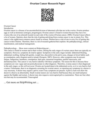 Ovarian Cancer Research Paper
Ovarian Cancer
Introduction
Ovarian cancer is a disease of an uncontrolled division of abnormal cells that are in the ovaries. Ovaries produce
eggs as well as hormones (estrogen, progestogen). Ovarian cancer is found in women because they have two
ovaries (the size of an almond) located on each side of the ovaries (Ovarian cancer, 2000). Ovarian Cancer affects
a lot of women. Statistics show that the risk of getting and dying from ovarian cancer is one in ninety five. This
cancer is the eighth most common cancer found in women. Women have a risk of one in sixty five of getting this
cancer in their lifetime. Therefore, there is a lot of research gathered that explains: the pathophysiology, clinical
manifestation, and medical management.
Pathophysiology ... Show more content on Helpwriting.net ...
This cancer is found in women and in their ovaries. During the early stages of ovarian cancer there are typically no
symptoms. However, symptoms do tend to appear. Symptoms in the early stages include: abdominal bloating,
abdominal swelling, feeling full quickly, weight loss, discomfort in the pelvis area, changes in bowel habits such
as constipation, and a frequent need to urinate (Norquist, 2007). However, other symptoms may be present:
fatigue, indigestion, heartburn, constipation, back pain, menstrual irregulates, painful intercourse, and
dermatomyositis. This cancer is very hard to identify with these symptoms. The reason for this is because these
symptoms are very vague and can point physicians to other diagnosis. Therefore, ovarian cancer is best diagnosed
in the early stages, so this will not occur. Ovaries are located deep in the abdominal cavity, so it is very hard to feel
a tumor. Unfortunate, there is no diagnostic screening for ovarian cancer, so reporting any symptoms to a doctor is
very necessary. A doctor may require a pelvic exam if any symptoms are present. A pelvic exam will allow the
doctor to observe an abnormality. Small ovarian tumors are very hard to find because they are small and press
against the bladder and rectum. A doctor may also request a rectovaginal pelvic examination. There are four other
test that may be recommended: Transvaginal
... Get more on HelpWriting.net ...
 