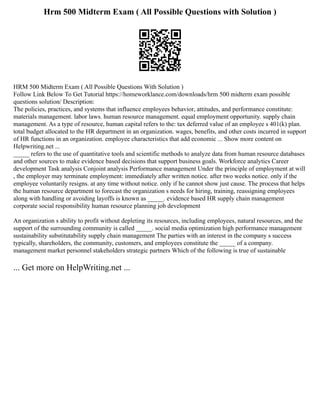 Hrm 500 Midterm Exam ( All Possible Questions with Solution )
HRM 500 Midterm Exam ( All Possible Questions With Solution )
Follow Link Below To Get Tutorial https://homeworklance.com/downloads/hrm 500 midterm exam possible
questions solution/ Description:
The policies, practices, and systems that influence employees behavior, attitudes, and performance constitute:
materials management. labor laws. human resource management. equal employment opportunity. supply chain
management. As a type of resource, human capital refers to the: tax deferred value of an employee s 401(k) plan.
total budget allocated to the HR department in an organization. wages, benefits, and other costs incurred in support
of HR functions in an organization. employee characteristics that add economic ... Show more content on
Helpwriting.net ...
_____ refers to the use of quantitative tools and scientific methods to analyze data from human resource databases
and other sources to make evidence based decisions that support business goals. Workforce analytics Career
development Task analysis Conjoint analysis Performance management Under the principle of employment at will
, the employer may terminate employment: immediately after written notice. after two weeks notice. only if the
employee voluntarily resigns. at any time without notice. only if he cannot show just cause. The process that helps
the human resource department to forecast the organization s needs for hiring, training, reassigning employees
along with handling or avoiding layoffs is known as _____. evidence based HR supply chain management
corporate social responsibility human resource planning job development
An organization s ability to profit without depleting its resources, including employees, natural resources, and the
support of the surrounding community is called _____. social media optimization high performance management
sustainability substitutability supply chain management The parties with an interest in the company s success
typically, shareholders, the community, customers, and employees constitute the _____ of a company.
management market personnel stakeholders strategic partners Which of the following is true of sustainable
... Get more on HelpWriting.net ...
 