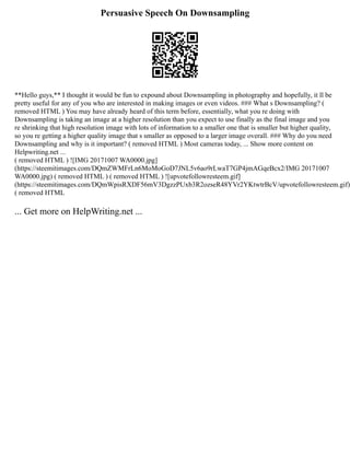 Persuasive Speech On Downsampling
**Hello guys,** I thought it would be fun to expound about Downsampling in photography and hopefully, it ll be
pretty useful for any of you who are interested in making images or even videos. ### What s Downsampling? (
removed HTML ) You may have already heard of this term before, essentially, what you re doing with
Downsampling is taking an image at a higher resolution than you expect to use finally as the final image and you
re shrinking that high resolution image with lots of information to a smaller one that is smaller but higher quality,
so you re getting a higher quality image that s smaller as opposed to a larger image overall. ### Why do you need
Downsampling and why is it important? ( removed HTML ) Most cameras today, ... Show more content on
Helpwriting.net ...
( removed HTML ) ![IMG 20171007 WA0000.jpg]
(https://steemitimages.com/DQmZWMFrLn6MoMoGoD7JNL5v6ao9rLwaT7GP4jmAGqeBcx2/IMG 20171007
WA0000.jpg) ( removed HTML ) ( removed HTML ) ![upvotefollowresteem.gif]
(https://steemitimages.com/DQmWpisRXDF56mV3DgzzPUxb3R2ozseR48YVr2YKtwtrBcV/upvotefollowresteem.gif)
( removed HTML
... Get more on HelpWriting.net ...
 