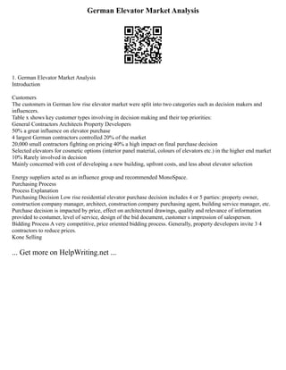 German Elevator Market Analysis
1. German Elevator Market Analysis
Introduction
Customers
The customers in German low rise elevator market were split into two categories such as decision makers and
influencers.
Table x shows key customer types involving in decision making and their top priorities:
General Contractors Architects Property Developers
50% a great influence on elevator purchase
4 largest German contractors controlled 20% of the market
20,000 small contractors fighting on pricing 40% a high impact on final purchase decision
Selected elevators for cosmetic options (interior panel material, colours of elevators etc.) in the higher end market
10% Rarely involved in decision
Mainly concerned with cost of developing a new building, upfront costs, and less about elevator selection
Energy suppliers acted as an influence group and recommended MonoSpace.
Purchasing Process
Process Explanation
Purchasing Decision Low rise residential elevator purchase decision includes 4 or 5 parties: property owner,
construction company manager, architect, construction company purchasing agent, building service manager, etc.
Purchase decision is impacted by price, effect on architectural drawings, quality and relevance of information
provided to costumer, level of service, design of the bid document, customer s impression of salesperson.
Bidding Process A very competitive, price oriented bidding process. Generally, property developers invite 3 4
contractors to reduce prices.
Kone Selling
... Get more on HelpWriting.net ...
 