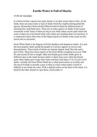Earths Water is Full of Sharks
TYPE OF SHARKS
It is believed that a species has many family or in other word, kind or tribe. As for
shark, there are many kinds or type of shark which has slightly distinguished the
species. Researchers believed that different kind of shark has different kind of
characteristics and behaviours. There are so many species of sharks in the oceans
around the world. Some of them are big in size while others can be quite small and
some of them are to be feared while some others just minding their own business. It
is surprised to know that some of the largest species of sharks in the ocean are the
nicest ones to encounter.
Great White Shark is the biggest of all the deadliest and dangerous sharks. It is also
the most popular shark among the people as it always appears in movies and
documentaries. These kinds of sharks are torpedo shaped, knife like tails and a
pair of fins. There have been reports of the Great Whites weighing in at over 7000
lbs and exceed 20 feet in length. Male and female great white sharks grow at
different rates as the males become adults in about nine years while the female
great white sharks grow larger than males and they took about 13 to 15 years to be
adults. Actually the Great White Shark has a white pearl colour on its belly and
the top of its body is actually a gray or blue in colour which makes it kind of
difficult to see inside the water. With a darkish colour on the back of the shark, it is
hard for the other animals to spot them, which makes it
 