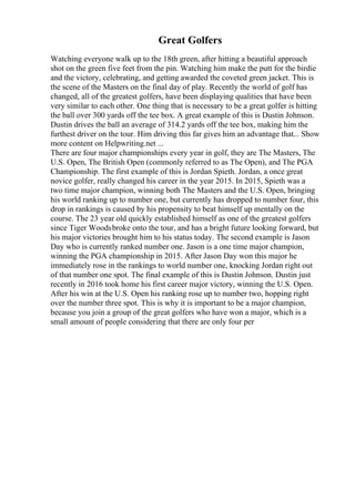 Great Golfers
Watching everyone walk up to the 18th green, after hitting a beautiful approach
shot on the green five feet from the pin. Watching him make the putt for the birdie
and the victory, celebrating, and getting awarded the coveted green jacket. This is
the scene of the Masters on the final day of play. Recently the world of golf has
changed, all of the greatest golfers, have been displaying qualities that have been
very similar to each other. One thing that is necessary to be a great golfer is hitting
the ball over 300 yards off the tee box. A great example of this is Dustin Johnson.
Dustin drives the ball an average of 314.2 yards off the tee box, making him the
furthest driver on the tour. Him driving this far gives him an advantage that... Show
more content on Helpwriting.net ...
There are four major championships every year in golf, they are The Masters, The
U.S. Open, The British Open (commonly referred to as The Open), and The PGA
Championship. The first example of this is Jordan Spieth. Jordan, a once great
novice golfer, really changed his career in the year 2015. In 2015, Spieth was a
two time major champion, winning both The Masters and the U.S. Open, bringing
his world ranking up to number one, but currently has dropped to number four, this
drop in rankings is caused by his propensity to beat himself up mentally on the
course. The 23 year old quickly established himself as one of the greatest golfers
since Tiger Woodsbroke onto the tour, and has a bright future looking forward, but
his major victories brought him to his status today. The second example is Jason
Day who is currently ranked number one. Jason is a one time major champion,
winning the PGA championship in 2015. After Jason Day won this major he
immediately rose in the rankings to world number one, knocking Jordan right out
of that number one spot. The final example of this is Dustin Johnson. Dustin just
recently in 2016 took home his first career major victory, winning the U.S. Open.
After his win at the U.S. Open his ranking rose up to number two, hopping right
over the number three spot. This is why it is important to be a major champion,
because you join a group of the great golfers who have won a major, which is a
small amount of people considering that there are only four per
 