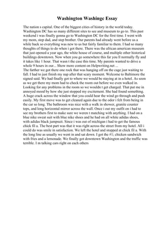 Washington Washingc Essay
The nation s capital. One of the biggest cities of history in the world today.
Washington DC has so many different sites to see and museum to go to. This past
weekend i was finally gonna go to Washington DC for the first time. I went with
my mom, step dad, and step brother. Our parents had already went before us a
while back so everything was new to us but fairly familiar to them. I had so many
thoughts of things to do when i got there. There was the african american museum
that just opened a year ago, the white house of course, and multiple other historical
buildings downtown. Now when you go somewhere this far you ll normally fly and
it takes like 1 hour. That wasn t the case this time. My parents wanted to drive a
whole 9 hours in our... Show more content on Helpwriting.net ...
The farther we got there one rock that was hanging off on the cage just waiting to
fall. I had to just finish my nap after that scary moment. Welcome to Baltimore the
signed said. We had finally got to where we would be staying at in a hotel. As soon
as we get there my mom had to check the room out before we even walked in.
Looking for any problems in the room so we wouldn t get charged. That put me in
annoyed mood by how she just stopped my excitement. She had found something.
A huge crack across the window that you could hear the wind go through and push
easily. My first move was to get cleaned again due to the odor i felt from being in
the car so long. The bathroom was nice with a walk in shower, granite counter
tops, and long horizontal mirror across the wall. Once i out my outfit on i had to
see my brothers first to make sure we weren t matching with anything. I had on a
blue nike sweat suit with blue nike shoes and he had on all white adidas shoes,
with adidas black jumpsuit. Since i was out of michigan i had to get the famous
chick fil a. The best part was that it was right across the street from my hotel. All i
could do was smile in satisfaction. We left the hotel and stopped at chick fil a. With
the long line as usually we went in and sat down. I got the #1; chicken sandwich
with fries and a lemonade. We finally got downtown Washington and the traffic was
terrible. I m talking cars right on each others
 
