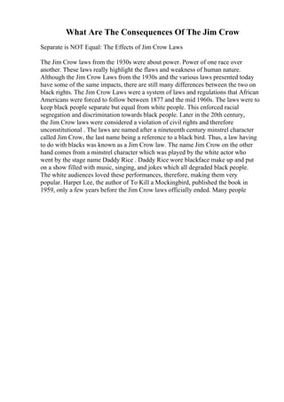 What Are The Consequences Of The Jim Crow
Separate is NOT Equal: The Effects of Jim Crow Laws
The Jim Crow laws from the 1930s were about power. Power of one race over
another. These laws really highlight the flaws and weakness of human nature.
Although the Jim Crow Laws from the 1930s and the various laws presented today
have some of the same impacts, there are still many differences between the two on
black rights. The Jim Crow Laws were a system of laws and regulations that African
Americans were forced to follow between 1877 and the mid 1960s. The laws were to
keep black people separate but equal from white people. This enforced racial
segregation and discrimination towards black people. Later in the 20th century,
the Jim Crow laws were considered a violation of civil rights and therefore
unconstitutional . The laws are named after a nineteenth century minstrel character
called Jim Crow, the last name being a reference to a black bird. Thus, a law having
to do with blacks was known as a Jim Crow law. The name Jim Crow on the other
hand comes from a minstrel character which was played by the white actor who
went by the stage name Daddy Rice . Daddy Rice wore blackface make up and put
on a show filled with music, singing, and jokes which all degraded black people.
The white audiences loved these performances, therefore, making them very
popular. Harper Lee, the author of To Kill a Mockingbird, published the book in
1959, only a few years before the Jim Crow laws officially ended. Many people
 