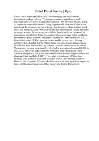 United Parcel Service ( Ups )
United Parcel Service (UPS) is a U.S. based company that specializes in
international package delivery. The company was developed from a small
messenger service which was created in Seattle in 1907 (Brewster Dalzell, 2007).
A 19 year old man called James E. Casey, together with his friend Claude Ryan,
established the messenger service with only two bicycles, a phone within a small
office in a basement, and $100 which were borrowed from Ryan s uncle. From this
messenger service, the two young men laid the foundation for the growth of an
international multi billion dollar organization which is involved in the worldwide
movement of goods, finances, and general information (Brewster Dalzell, 2007).
From its inception, UPS has grown to be the world s biggest parcel delivery
company. It is estimated that the Atlanta based company delivers approximately
three billion items in more than two hundred countries and territories per annum.
The company owns an enormous fleet of vehicles, approximately around 88,000 in
total. Also, UPS owns and operates the 9th largest airline business in North
America. In regards to this, it has about 600 aircraft which are company owned and
chartered (Brewster Dalzell, 2007). The global penetration of UPS has been
observed to be gradually increasing raising its market share in many countries.
However, the company s U.S. operations have made the most significant impact on
the overall business transactions. It has employed a door to door delivery
 