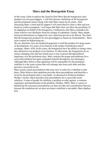 Marx and the Bourgeoisie Essay
In this essay I plan to analyze the claim by Karl Marx that the bourgeoisie class
produces its own gravediggers . I will first present a definition of the bourgeoisie
and the proletariat classes along with what Marx means by his claim. After
discussing Marx s claim and his support I will assert that his claim is false and was
based on a false assumption. I will argue that Marx does not allow the possibility of
an adaptation on behalf of the bourgeoisie. Furthermore, that Marx contradicts his
claim with his own ideologies from his critique of capitalism. Finally, Marx adopts
historical determinism to support his view which has proven to be flawed. The claim
that the bourgeoisie produces its own gravediggers is based on circumstantial... Show
more content on Helpwriting.net ...
We see, therefore, how the modern bourgeoisie is itself the product of a long course
of development, of a series of revolutions in the modes of production and of
exchange. (Marx, 424). In this sense, the bourgeoisie have the ability to change since
they themselves are products of revolutions. In other terms, the bourgeoisie are an
always changing class that has found ways to stay in power through political
hegemony over the proletariat class. Marx conjures the proper preconditions for a
successful rebellion but again contradicts himself through his own ideologies.
Although Marx believes that capitalism will be responsible for the proletariat
rebellion it is the same system that will estrange man from each other and thus
prevent a successful revolt.
Marx asserts certain preconditions that must exist in order for a rebellion to take
place. Marx believes that capitalism provides these preconditions and therefore a
revolt by the proletariat class is inevitable. As discussed in Professor Kathryn
Walker s lecture, Marx describes four preconditions for a successful social
rebellion, A mass of people for rebellion, a problem to rebel against, a common
experience and identification of the problem. (Walker, 2005). Marx is correct in
identifying the necessary preconditions yet does not take into consideration that just
because the conditions are set does not mean a rebellion is inevitable. Marx displays
how
 