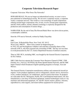 Corporate Television Research Paper
Corporate Television: Who Owns The Networks?
HOWARD BEALE: We are no longer an industrialized society; we aren t even a
post industrial or technological society. We are now a corporate society, a corporate
world, a corporate universe. This world is a vast cosmology of small corporations
orbiting around larger corporations who, in turn, revolve around giant corporations,
and this whole endless, eternal, ultimate cosmology is expressly designed for the
production and consumption of useless things . . .
NARRATOR: By the end of June,The Howard Beale Show was down eleven points,
a catastrophic condition.
from the 1976 movie Network, written by Paddy Chayefsky
NBC
East Coast, 30 Rockefeller Plaza, New York, NY 10112
West Coast, 3000 W.... Show more content on Helpwriting.net ...
In 1932, GE and Westinghouse withdrew and sold their ownership shares of the
network to RCA, who then acquired sole ownership of NBC. The buy out was done
to avoid prosecution by the U.S. Justice Department because of antitrust concerns.
Then in 1985, RCA, including NBC, was bought by the General Electric Corporation
for $6.3 billion.
NBC Cable Services operate the Consumer News Business Channel (CNBC, 2200
Fletcher Ave., Fort Lee, NJ 07024), the Prime SportsChannel Network, and the NBC
Super Channel which broadcasts English speaking programs in Europe, Asia and
Mexico.
The General Electric Corporation manufactures military and commercial aircraft jet
engines. It also produces appliances such as refrigerators, electric stoves, microwave
ovens, washers and dryers, air conditioners, and (of course) televisions. Its products
are sold under the GE, Monogram, Profile, RCA and Hotpoint brand names. GE also
manufactures a vast array of electrical equipment, medical technologies such as x ray
machines and ultrasound equipment, AC and DC electric motors, plastics, silicones,
superabrasives, train engines, and steam turbine equipment for nuclear power
 
