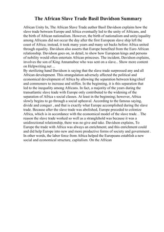 The African Slave Trade Basil Davidson Summary
African Unity In, The African Slave Trade author Basil Davidson explains how the
slave trade between Europe and Africa eventually led to the unity of Africans, and
the birth of African nationalism. However, the birth of nationalism and unity/equality
among Africans did not occur the day after the first European slave ship left the
coast of Africa; instead, it took many years and many set backs before Africa united
through equality. Davidson also asserts that Europe benefited from the Euro African
relationship. Davidson goes on, in detail, to show how European kings and persons
of nobility would often entertain African princeses. The incident, Davidson explains,
involves the son of King Annamaboe who was sent on a slave... Show more content
on Helpwriting.net ...
By sterilizing hand Davidson is saying that the slave trade surpressed any and all
African development. This strangulation adversely affected the political and
economical development of Africa by allowing the separation between king/chief
and commoners to increase and stiffen. In the beginning, it is this separation that
led to the inequality among Africans. In fact, a majority of the years during the
transatlantic slave trade with Europe only contributed to the widening of the
separation of Africa s social classes. At least in the beginning; however, Africa
slowly begins to go through a social upheaval. According to the famous saying,
divide and conquer , and that is exactly what Europe accomplished during the slave
trade. Because after the slave trade was abolished, Europe preceded to colonize
Africa, which is in accordance with the economical model of the slave trade. . The
reason the slave trade worked so well as a stranglehold was because it was a
unidirectional relationship, there was no give and take. Davidson explains, To
Europe the trade with Africa was always an enrichment; and this enrichment could
and did help Europe into new and more productive forms of society and government .
In other words, the labor force from Africa helped the Europeans establish a new
social and economical structure, capitalism. On the African
 