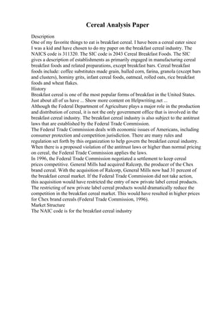 Cereal Analysis Paper
Description
One of my favorite things to eat is breakfast cereal. I have been a cereal eater since
I was a kid and have chosen to do my paper on the breakfast cereal industry. The
NAICS code is 311320. The SIC code is 2043 Cereal Breakfast Foods. The SIC
gives a description of establishments as primarily engaged in manufacturing cereal
breakfast foods and related preparations, except breakfast bars. Cereal breakfast
foods include: coffee substitutes made grain, hulled corn, farina, granola (except bars
and clusters), hominy grits, infant cereal foods, oatmeal, rolled oats, rice breakfast
foods and wheat flakes.
History
Breakfast cereal is one of the most popular forms of breakfast in the United States.
Just about all of us have ... Show more content on Helpwriting.net ...
Although the Federal Department of Agriculture plays a major role in the production
and distribution of cereal, it is not the only government office that is involved in the
breakfast cereal industry. The breakfast cereal industry is also subject to the antitrust
laws that are established by the Federal Trade Commission.
The Federal Trade Commission deals with economic issues of Americans, including
consumer protection and competition jurisdiction. There are many rules and
regulation set forth by this organization to help govern the breakfast cereal industry.
When there is a proposed violation of the antitrust laws or higher than normal pricing
on cereal, the Federal Trade Commission applies the laws.
In 1996, the Federal Trade Commission negotiated a settlement to keep cereal
prices competitive. General Mills had acquired Ralcorp, the producer of the Chex
brand cereal. With the acquisition of Ralcorp, General Mills now had 31 percent of
the breakfast cereal market. If the Federal Trade Commission did not take action,
this acquisition would have restricted the entry of new private label cereal products.
The restricting of new private label cereal products would dramatically reduce the
competition in the breakfast cereal market. This would have resulted in higher prices
for Chex brand cereals (Federal Trade Commission, 1996).
Market Structure
The NAIC code is for the breakfast cereal industry
 