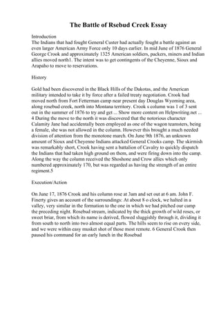 The Battle of Rsebud Creek Essay
Introduction
The Indians that had fought General Custer had actually fought a battle against an
even larger American Army Force only 10 days earlier. In mid June of 1876 General
George Crook and approximately 1325 American soldiers, packers, miners and Indian
allies moved north1. The intent was to get contingents of the Cheyenne, Sioux and
Arapaho to move to reservations.
History
Gold had been discovered in the Black Hills of the Dakotas, and the American
military intended to take it by force after a failed treaty negotiation. Crook had
moved north from Fort Fetterman camp near present day Douglas Wyoming area,
along rosebud creek, north into Montana territory. Crook s column was 1 of 3 sent
out in the summer of 1876 to try and get ... Show more content on Helpwriting.net ...
4 During the move to the north it was discovered that the notorious character
Calamity Jane had accidentally been employed as one of the wagon teamsters, being
a female, she was not allowed in the column. However this brought a much needed
division of attention from the monotone march. On June 9th 1876, an unknown
amount of Sioux and Cheyenne Indians attacked General Crooks camp. The skirmish
was remarkably short, Crook having sent a battalion of Cavalry to quickly dispatch
the Indians that had taken high ground on them, and were firing down into the camp.
Along the way the column received the Shoshone and Crow allies which only
numbered approximately 170, but was regarded as having the strength of an entire
regiment.5
Execution/Action
On June 17, 1876 Crook and his column rose at 3am and set out at 6 am. John F.
Finerty gives an account of the surroundings: At about 8 o clock, we halted in a
valley, very similar in the formation to the one in which we had pitched our camp
the preceding night. Rosebud stream, indicated by the thick growth of wild roses, or
sweet briar, from which its name is derived, flowed sluggishly through it, dividing it
from south to north into two almost equal parts. The hills seem to rise on every side,
and we were within easy musket shot of those most remote. 6 General Crook then
paused his command for an early lunch in the Rosebud
 