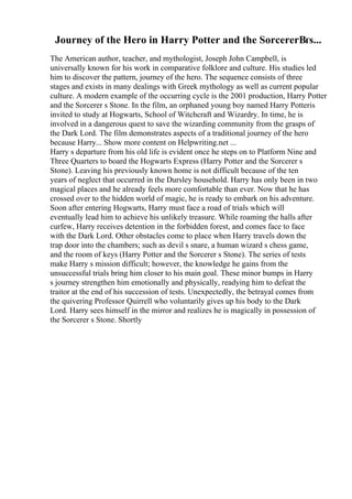 Journey of the Hero in Harry Potter and the SorcererВґs...
The American author, teacher, and mythologist, Joseph John Campbell, is
universally known for his work in comparative folklore and culture. His studies led
him to discover the pattern, journey of the hero. The sequence consists of three
stages and exists in many dealings with Greek mythology as well as current popular
culture. A modern example of the occurring cycle is the 2001 production, Harry Potter
and the Sorcerer s Stone. In the film, an orphaned young boy named Harry Potteris
invited to study at Hogwarts, School of Witchcraft and Wizardry. In time, he is
involved in a dangerous quest to save the wizarding community from the grasps of
the Dark Lord. The film demonstrates aspects of a traditional journey of the hero
because Harry... Show more content on Helpwriting.net ...
Harry s departure from his old life is evident once he steps on to Platform Nine and
Three Quarters to board the Hogwarts Express (Harry Potter and the Sorcerer s
Stone). Leaving his previously known home is not difficult because of the ten
years of neglect that occurred in the Dursley household. Harry has only been in two
magical places and he already feels more comfortable than ever. Now that he has
crossed over to the hidden world of magic, he is ready to embark on his adventure.
Soon after entering Hogwarts, Harry must face a road of trials which will
eventually lead him to achieve his unlikely treasure. While roaming the halls after
curfew, Harry receives detention in the forbidden forest, and comes face to face
with the Dark Lord. Other obstacles come to place when Harry travels down the
trap door into the chambers; such as devil s snare, a human wizard s chess game,
and the room of keys (Harry Potter and the Sorcerer s Stone). The series of tests
make Harry s mission difficult; however, the knowledge he gains from the
unsuccessful trials bring him closer to his main goal. These minor bumps in Harry
s journey strengthen him emotionally and physically, readying him to defeat the
traitor at the end of his succession of tests. Unexpectedly, the betrayal comes from
the quivering Professor Quirrell who voluntarily gives up his body to the Dark
Lord. Harry sees himself in the mirror and realizes he is magically in possession of
the Sorcerer s Stone. Shortly
 