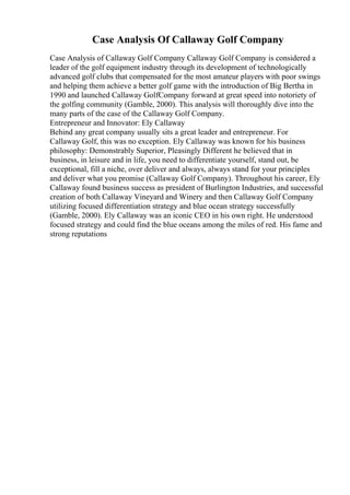 Case Analysis Of Callaway Golf Company
Case Analysis of Callaway Golf Company Callaway Golf Company is considered a
leader of the golf equipment industry through its development of technologically
advanced golf clubs that compensated for the most amateur players with poor swings
and helping them achieve a better golf game with the introduction of Big Bertha in
1990 and launched Callaway GolfCompany forward at great speed into notoriety of
the golfing community (Gamble, 2000). This analysis will thoroughly dive into the
many parts of the case of the Callaway Golf Company.
Entrepreneur and Innovator: Ely Callaway
Behind any great company usually sits a great leader and entrepreneur. For
Callaway Golf, this was no exception. Ely Callaway was known for his business
philosophy: Demonstrably Superior, Pleasingly Different he believed that in
business, in leisure and in life, you need to differentiate yourself, stand out, be
exceptional, fill a niche, over deliver and always, always stand for your principles
and deliver what you promise (Callaway Golf Company). Throughout his career, Ely
Callaway found business success as president of Burlington Industries, and successful
creation of both Callaway Vineyard and Winery and then Callaway Golf Company
utilizing focused differentiation strategy and blue ocean strategy successfully
(Gamble, 2000). Ely Callaway was an iconic CEO in his own right. He understood
focused strategy and could find the blue oceans among the miles of red. His fame and
strong reputations
 