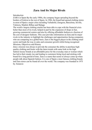 Zara And Its Major Rivals
Introduction
ZARA in Spain By the early 1980s, the company began spreading beyond the
borders of Galicia to the rest of Spain. In 1986, the brand had opened clothing stores
in most of Spain s major cities including Valladolid, Zaragoza, Barcelona, Seville,
Valencia, Madrid, Bilbao and Malaga
The world s largest clothing retailer has been able to cope with the financial crisis
better than most of its rivals, helped in part by the expansion of shops in fast,
growing commercial centres and also by offering affordable fashion at a fraction of
the cost of designer fashions. This case provides information on Zara and its major
rivals in the industry to highlight the challenges and opportunities facing companies
who are competing on a global basis. Zara is the biggest player in the clothing retail
sector and leads the way in sales and consumer growth whilst being recognised
Missions, Objectives and History
Zara s mission was always to provide the consumer the ability to purchase high
quality clothing and footer with the latest trends with same look as the high
fashion luxury brands at an affordable price for the everyday man or woman which
has led to their steady rise and leading to customers being loyal and sticking with
brand for a long period of time. Zara is a name that seems to always come up when
people talk about Spanish fashion. It is one of Spain s most famous clothing brands
and Zara stores can be found all over the world. The company was founded in 1975
by Amancio
 