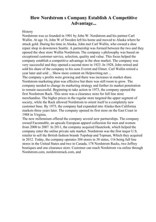How Nordstrom s Company Establish A Competitive
Advantage...
History
Nordstrom was co founded in 1901 by John W. Nordstrom and his partner Carl
Wallin. At age 16, John W of Sweden left his home and moved to Alaska where he
struck gold. During his time in Alaska, John met Carl Wallin, who owned a shoe
repair shop in downtown Seattle. A partnership was formed between the two and they
opened the shoe store Wallin Nordstrom. The company s philosophy was based on
exceptional customer service, selection, quality and value. This focus helped the
company establish a competitive advantage in the shoe market. The company was
very successful and they opened a second store in 1923. In 1928, John retired and
sold his share of the company to his sons Everett and Elmer. Carl Wallin retired a
year later and sold ... Show more content on Helpwriting.net ...
The company s profits were growing and there was increases in market share.
Nordstrom marketing plan was effective but there was still room to grow. The
company needed to change its marketing strategy and further its market penetration
to remain successful. Beginning to take action in 1973, the company opened the
first Nordstrom Rack. This store was a clearance store for full line store
merchandise. The higher prices in the regular store targeted the upper segment of
society, while the Rack allowed Nordstrom to orient itself to a completely new
customer base. By 1975, the company had expanded into Alaska then California
markets three years later. The company opened its first store on the East Coast in
1988 in Virginia.
The new millennium offered the company several new partnerships. The company
owned Faconnable, an upscale European apparel collection for men and women
from 2000 to 2007. In 2011, the company acquired Hautelook, which helped the
company enter the online private sale market. Nordstrom was the first major U.S.
retailer to sell the British fashion brands Topshop and Topman, Which they acquired
in 2012. Today, the company operates 304 stores in 38 states, 116 being full line
stores in the United States and two in Canada, 178 Nordstrom Racks, two Jeffrey
boutiques and one clearance store. Customer can reach Nordstrom via online through
Nordstrom.com, nordstromrack.com, and
 