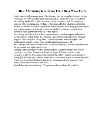 How Advertising Is A Strong Force Or A Weak Force
In this essay i will go cover some of the theories that try to explain how advertising
works, and i will try decide whether advertising is a strong force or a weak force.
Advertising works. If a product is not advertised consumers will be completely
unaware of its existence, and products with more and better advertising are more
likely to sell better than their competitors. Is this because advertising persuades them
into buying products or does advertising simply help consumers validate their
purchases making them more likely to buy again?
Advertising can inform and influence consumers, it can also support and confirm
their purchases and attitudes. To influence a consumer into purchasing a product
suggests advertising is a strong force compelling action, whereas support and
confirmation suggest weaker force simply facilitating choice .вЂЁ
The Lavidge and Steiner s hierarchy of effects model (1961) was developed to show
the process of how advertising works.
Lavidge and Steiner believed that advertising is a long term process that moves
consumers over time through a series of six stages. It is based on the classic
hierarchy of effects structure; cognition (thinking), affect (feeling), and conation
(doing)[2]. Lavidge and Steiner s model breaks these three stages down starting with:
Awareness (cognitive/thinking): a customer who is completely unaware of the
product becomes aware of its existence.
Knowledge (cognitive/thinking): The consumer learns about the products
 