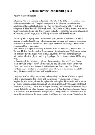 Critical Review Of Educating Rita
Review of Educating Rita
Educating Rita is a dramatic and comedic play about the differences in social class
and education in Britain. The play takes place in the nineteen seventies to the
nineteen eighties and is furthermore written by English playwright, lyricist, and
composer William Russell. William Russell, also known as Willy Russell, was once a
hairdresser himself, just like Rita. Though, today he is better known as the playwright
of many successful plays, such as Shirley Valentine and Blood Brothers.
Educating Rita is a play about twenty seven year old Rita from Liverpool. Rita is
married to her husband Denny, who is never seen on stage, and works as a women s
hairdresser. Rita lives a mediocre life as a part of Britain s working ... Show more
content on Helpwriting.net ...
The director of the play was Barry McKenna, who has previously directed for That
Theatre. He has also directed modern versions of various famous Shakespeare plays,
for instance, Twelfth Night. With Barry McKenna s previous experiences with
interpreting classical plays, I had very high hopes for his interpretation of Educating
Rita.
In Educating Rita, only two people are shown on stage, Rita and Frank. Dawn
Wall, a British actress, played the role of Rita, and Ian Burns played the role of
Frank. Ian Burns is British as well and is also the co founder of That Theatre.
Furthermore, he has featured in multiple other plays, in Denmark and directed by
Barry McKenna, such as Proof and Blood Brothers.
Language is of very high importance in Educating Rita. Dawn Wall made a great
effort in emphasizing Rita s roots and social status by staying in a Liverpool
inspired Scouse accent, almost throughout the entire play. This was in stark contrast
to Frank s posh and upper class dialect which was combined with a very intellectual
and wide vocabulary. Dawn Wall s way of speaking, use of slang and multiple vulgar
words, definitely gave her character much more life than Ian Burn s character Frank.
In addition to that, Rita also had multiple outfit changes whereas Frank stayed in the
same shirt, positioning the same sweater in different ways on himself throughout the
 