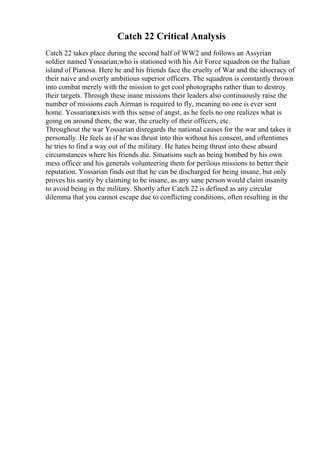 Catch 22 Critical Analysis
Catch 22 takes place during the second half of WW2 and follows an Assyrian
soldier named Yossarian,who is stationed with his Air Force squadron on the Italian
island of Pianosa. Here he and his friends face the cruelty of War and the idiocracy of
their naive and overly ambitious superior officers. The squadron is constantly thrown
into combat merely with the mission to get cool photographs rather than to destroy
their targets. Through these inane missions their leaders also continuously raise the
number of missions each Airman is required to fly, meaning no one is ever sent
home. Yossarianexists with this sense of angst, as he feels no one realizes what is
going on around them; the war, the cruelty of their officers, etc.
Throughout the war Yossarian disregards the national causes for the war and takes it
personally. He feels as if he was thrust into this without his consent, and oftentimes
he tries to find a way out of the military. He hates being thrust into these absurd
circumstances where his friends die. Situations such as being bombed by his own
mess officer and his generals volunteering them for perilous missions to better their
reputation. Yossarian finds out that he can be discharged for being insane, but only
proves his sanity by claiming to be insane, as any sane person would claim insanity
to avoid being in the military. Shortly after Catch 22 is defined as any circular
dilemma that you cannot escape due to conflicting conditions, often resulting in the
 