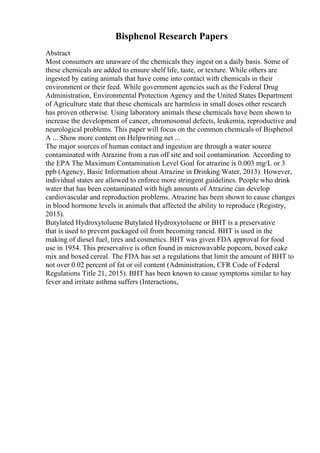 Bisphenol Research Papers
Abstract
Most consumers are unaware of the chemicals they ingest on a daily basis. Some of
these chemicals are added to ensure shelf life, taste, or texture. While others are
ingested by eating animals that have come into contact with chemicals in their
environment or their feed. While government agencies such as the Federal Drug
Administration, Environmental Protection Agency and the United States Department
of Agriculture state that these chemicals are harmless in small doses other research
has proven otherwise. Using laboratory animals these chemicals have been shown to
increase the development of cancer, chromosomal defects, leukemia, reproductive and
neurological problems. This paper will focus on the common chemicals of Bisphenol
A ... Show more content on Helpwriting.net ...
The major sources of human contact and ingestion are through a water source
contaminated with Atrazine from a run off site and soil contamination. According to
the EPA The Maximum Contamination Level Goal for atrazine is 0.003 mg/L or 3
ppb (Agency, Basic Information about Atrazine in Drinking Water, 2013). However,
individual states are allowed to enforce more stringent guidelines. People who drink
water that has been contaminated with high amounts of Atrazine can develop
cardiovascular and reproduction problems. Atrazine has been shown to cause changes
in blood hormone levels in animals that affected the ability to reproduce (Registry,
2015).
Butylated Hydroxytoluene Butylated Hydroxytoluene or BHT is a preservative
that is used to prevent packaged oil from becoming rancid. BHT is used in the
making of diesel fuel, tires and cosmetics. BHT was given FDA approval for food
use in 1954. This preservative is often found in microwavable popcorn, boxed cake
mix and boxed cereal. The FDA has set a regulations that limit the amount of BHT to
not over 0.02 percent of fat or oil content (Administration, CFR Code of Federal
Regulations Title 21, 2015). BHT has been known to cause symptoms similar to hay
fever and irritate asthma suffers (Interactions,
 