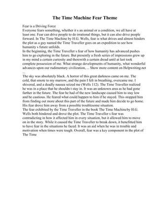 The Time Machine Fear Theme
Fear is a Driving Force
Everyone fears something, whether it s an animal or a condition, we all have at
least one. Fear can drive people to do irrational things, but it can also drive people
forward. In The Time Machine by H.G. Wells, fear is what drives and almost hinders
the plot as a guy named the Time Traveller goes on an expedition to see how
humanity s future unfolds.
In the beginning, the Time Traveller s fear of how humanity has advanced pushes
him to go exploring in the future. But presently a fresh series of impressions grew up
in my mind a certain curiosity and therewith a certain dread until at last took
complete possession of me. What strange developments of humanity, what wonderful
advances upon our rudimentary civilization, ... Show more content on Helpwriting.net
...
The sky was absolutely black. A horror of this great darkness came on me. The
cold, that smote to my marrow, and the pain I felt in breathing, overcame me. I
shivered, and a deadly nausea seized me (Wells 112). The Time Traveller realized
he was in a place that he shouldn t stay in. It was an unknown area as he had gone
farther in the future. The fear he had of the new landscape caused him to stay low
and be cautious. He feared what could happen to him if he stayed. This stopped him
from finding out more about this part of the future and made him decide to go home.
His fear drove him away from a possible troublesome situation.
The fear exhibited by the Time Traveller in the book The Time Machineby H.G.
Wells both hindered and drove the plot. The Time Traveller s fear was
contradicting in how it affected him in every situation, but it allowed him to move
on in the story. While it caused the Time Traveller to break down, it benefitted him
to have fear in the situations he faced. It was an aid when he was in trouble and
motivation when times were tough. Overall, fear was a key component in the plot of
The Time
 