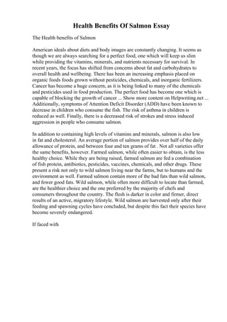 Health Benefits Of Salmon Essay
The Health benefits of Salmon
American ideals about diets and body images are constantly changing. It seems as
though we are always searching for a perfect food, one which will keep us slim
while providing the vitamins, minerals, and nutrients necessary for survival. In
recent years, the focus has shifted from concerns about fat and carbohydrates to
overall health and wellbeing. There has been an increasing emphasis placed on
organic foods foods grown without pesticides, chemicals, and inorganic fertilizers.
Cancer has become a huge concern, as it is being linked to many of the chemicals
and pesticides used in food production. The perfect food has become one which is
capable of blocking the growth of cancer ... Show more content on Helpwriting.net ...
Additionally, symptoms of Attention Deficit Disorder (ADD) have been known to
decrease in children who consume the fish. The risk of asthma in children is
reduced as well. Finally, there is a decreased risk of strokes and stress induced
aggression in people who consume salmon.
In addition to containing high levels of vitamins and minerals, salmon is also low
in fat and cholesterol. An average portion of salmon provides over half of the daily
allowance of protein, and between four and ten grams of fat . Not all varieties offer
the same benefits, however. Farmed salmon, while often easier to obtain, is the less
healthy choice. While they are being raised, farmed salmon are fed a combination
of fish protein, antibiotics, pesticides, vaccines, chemicals, and other drugs. These
present a risk not only to wild salmon living near the farms, but to humans and the
environment as well. Farmed salmon contain more of the bad fats than wild salmon,
and fewer good fats. Wild salmon, while often more difficult to locate than farmed,
are the healthier choice and the one preferred by the majority of chefs and
consumers throughout the country. The flesh is darker in color and firmer, direct
results of an active, migratory lifestyle. Wild salmon are harvested only after their
feeding and spawning cycles have concluded, but despite this fact their species have
become severely endangered.
If faced with
 