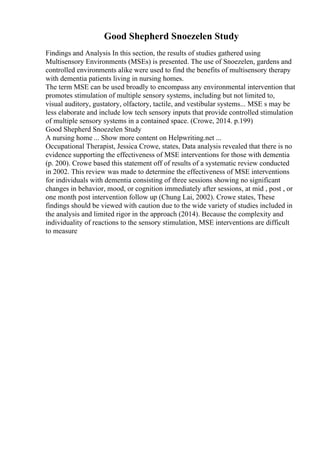 Good Shepherd Snoezelen Study
Findings and Analysis In this section, the results of studies gathered using
Multisensory Environments (MSEs) is presented. The use of Snoezelen, gardens and
controlled environments alike were used to find the benefits of multisensory therapy
with dementia patients living in nursing homes.
The term MSE can be used broadly to encompass any environmental intervention that
promotes stimulation of multiple sensory systems, including but not limited to,
visual auditory, gustatory, olfactory, tactile, and vestibular systems... MSE s may be
less elaborate and include low tech sensory inputs that provide controlled stimulation
of multiple sensory systems in a contained space. (Crowe, 2014. p.199)
Good Shepherd Snoezelen Study
A nursing home ... Show more content on Helpwriting.net ...
Occupational Therapist, Jessica Crowe, states, Data analysis revealed that there is no
evidence supporting the effectiveness of MSE interventions for those with dementia
(p. 200). Crowe based this statement off of results of a systematic review conducted
in 2002. This review was made to determine the effectiveness of MSE interventions
for individuals with dementia consisting of three sessions showing no significant
changes in behavior, mood, or cognition immediately after sessions, at mid , post , or
one month post intervention follow up (Chung Lai, 2002). Crowe states, These
findings should be viewed with caution due to the wide variety of studies included in
the analysis and limited rigor in the approach (2014). Because the complexity and
individuality of reactions to the sensory stimulation, MSE interventions are difficult
to measure
 