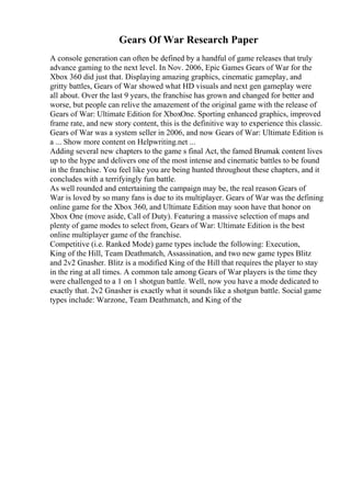 Gears Of War Research Paper
A console generation can often be defined by a handful of game releases that truly
advance gaming to the next level. In Nov. 2006, Epic Games Gears of War for the
Xbox 360 did just that. Displaying amazing graphics, cinematic gameplay, and
gritty battles, Gears of War showed what HD visuals and next gen gameplay were
all about. Over the last 9 years, the franchise has grown and changed for better and
worse, but people can relive the amazement of the original game with the release of
Gears of War: Ultimate Edition for XboxOne. Sporting enhanced graphics, improved
frame rate, and new story content, this is the definitive way to experience this classic.
Gears of War was a system seller in 2006, and now Gears of War: Ultimate Edition is
a ... Show more content on Helpwriting.net ...
Adding several new chapters to the game s final Act, the famed Brumak content lives
up to the hype and delivers one of the most intense and cinematic battles to be found
in the franchise. You feel like you are being hunted throughout these chapters, and it
concludes with a terrifyingly fun battle.
As well rounded and entertaining the campaign may be, the real reason Gears of
War is loved by so many fans is due to its multiplayer. Gears of War was the defining
online game for the Xbox 360, and Ultimate Edition may soon have that honor on
Xbox One (move aside, Call of Duty). Featuring a massive selection of maps and
plenty of game modes to select from, Gears of War: Ultimate Edition is the best
online multiplayer game of the franchise.
Competitive (i.e. Ranked Mode) game types include the following: Execution,
King of the Hill, Team Deathmatch, Assassination, and two new game types Blitz
and 2v2 Gnasher. Blitz is a modified King of the Hill that requires the player to stay
in the ring at all times. A common tale among Gears of War players is the time they
were challenged to a 1 on 1 shotgun battle. Well, now you have a mode dedicated to
exactly that. 2v2 Gnasher is exactly what it sounds like a shotgun battle. Social game
types include: Warzone, Team Deathmatch, and King of the
 