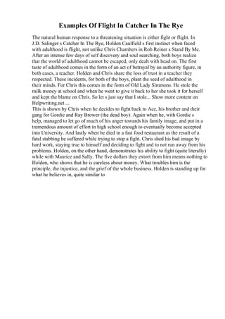 Examples Of Flight In Catcher In The Rye
The natural human response to a threatening situation is either fight or flight. In
J.D. Salinger s Catcher In The Rye, Holden Caulfield s first instinct when faced
with adulthood is flight, not unlike Chris Chambers in Rob Reiner s Stand By Me.
After an intense few days of self discovery and soul searching, both boys realize
that the world of adulthood cannot be escaped, only dealt with head on. The first
taste of adulthood comes in the form of an act of betrayal by an authority figure, in
both cases, a teacher. Holden and Chris share the loss of trust in a teacher they
respected. These incidents, for both of the boys, plant the seed of adulthood in
their minds. For Chris this comes in the form of Old Lady Simmons. He stole the
milk money at school and when he went to give it back to her she took it for herself
and kept the blame on Chris. So let s just say that I stole... Show more content on
Helpwriting.net ...
This is shown by Chris when he decides to fight back to Ace, his brother and their
gang for Gordie and Ray Brower (the dead boy). Again when he, with Gordie s
help, managed to let go of much of his anger towards his family image, and put in a
tremendous amount of effort in high school enough to eventually become accepted
into University. And lastly when he died in a fast food restaurant as the result of a
fatal stabbing he suffered while trying to stop a fight. Chris shed his bad image by
hard work, staying true to himself and deciding to fight and to not run away from his
problems. Holden, on the other hand, demonstrates his ability to fight (quite literally)
while with Maurice and Sally. The five dollars they extort from him means nothing to
Holden, who shows that he is careless about money. What troubles him is the
principle, the injustice, and the grief of the whole business. Holden is standing up for
what he believes in, quite similar to
 
