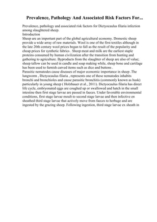 Prevalence, Pathology And Associated Risk Factors For...
Prevalence, pathology and associated risk factors for Dictyocaulus filaria infection
among slaughtered sheep.
Introduction
Sheep are an important part of the global agricultural economy. Domestic sheep
provide a wide array of raw materials. Wool is one of the first textiles although in
the late 20th century wool prices began to fall as the result of the popularity and
cheap prices for synthetic fabrics . Sheep meat and milk are the earliest staple
proteins consumed by human civilization after the transition from hunting and
gathering to agriculture. Byproducts from the slaughter of sheep are also of value;
sheep tallow can be used in candle and soap making while, sheep bone and cartilage
has been used to furnish carved items such as dice and buttons .
Parasitic nematodes cause diseases of major economic importance in sheep .The
lungworm , Dictyocaulus filaria , represents one of these nematodes inhabits
bronchi and bronchioles and cause parasitic bronchitis (commonly known as husk)
particularly in young sheep ( Holzhauer et al., 2011). Dictyocaulus filaria has direct
life cycle, embryonated eggs are coughed up or swallowed and hatch in the small
intestine then first stage larvae are passed in faeces. Under favorable environmental
conditions, first stage larvae moult to second stage larvae and then infective en
sheathed third stage larvae that actively move from faeces to herbage and are
ingested by the grazing sheep. Following ingestion, third stage larvae ex sheath in
 