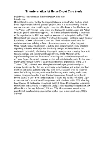 Transformation At Home Depot Case Study
Page Break Transformation at Home Depot Case Study
Introduction
Home Depot is one of the few businesses that come to mind when thinking about
home improvement and do it yourself projects. But, it is not necessarily the first
one that comes to mind considering its competitors like Lowe s, Ace Hardware, or
True Value. In 1978 when Home Depot was founded by Bernie Marcus and Arthur
Blank its growth seemed unstoppable. This is most evident by looking at financials
of the organization, in 1981 stock options were opened to the public and by 1984
Home Depot was listed on the New York Stock Exchange (The Home Depot: Investor
Relations). In 2000, cofounders Marcus and Blank retired and at this time the
decision was made to bring in Bob ... Show more content on Helpwriting.net ...
Once Nardelli turned his attention to cutting costs the problems became apparent,
especially when the workforce was drastically changed as Nardelli made the
decision to cut costs by eliminating higher paid employees and replacing them with
less experienced and cheaper employees (Brown, 2011). Members of the
organization began to lose the sense of ownership that created the unique culture
of Home Depot. As a result customer service and satisfaction began to decline since
there were no longer experts to give tips and technical explanations to the Do It
Yourself (DIY) customer base. Managers were no longer given free reign to
manage the store as they felt was appropriate to the location, and instead now had
numbers and quotas corporate expected them meet. Managers were no longer in
control of ordering inventory which resulted in many stores having product that
was not being purchased as it was ill suited to consumer demand. According to
Brown (2011) in 2007 Bob Nardelli refused to take a pay cut and left Home Depot
to move on to Cerberus Capital Management (which he later left in 2009 after they
filed Chapter 11 Bankruptcy protection). In 2014, Home Depot decided to promote
from within and executive vice president Craig Menear became president and CEO
(Home Depot: Investor Relations). Prior to 2014 Menear served as senior vice
president of merchandising among other smaller roles in divisional areas. Of the
different
 