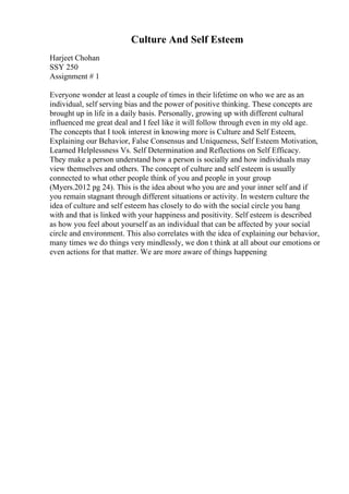 Culture And Self Esteem
Harjeet Chohan
SSY 250
Assignment # 1
Everyone wonder at least a couple of times in their lifetime on who we are as an
individual, self serving bias and the power of positive thinking. These concepts are
brought up in life in a daily basis. Personally, growing up with different cultural
influenced me great deal and I feel like it will follow through even in my old age.
The concepts that I took interest in knowing more is Culture and Self Esteem,
Explaining our Behavior, False Consensus and Uniqueness, Self Esteem Motivation,
Learned Helplessness Vs. Self Determination and Reflections on Self Efficacy.
They make a person understand how a person is socially and how individuals may
view themselves and others. The concept of culture and self esteem is usually
connected to what other people think of you and people in your group
(Myers.2012 pg 24). This is the idea about who you are and your inner self and if
you remain stagnant through different situations or activity. In western culture the
idea of culture and self esteem has closely to do with the social circle you hang
with and that is linked with your happiness and positivity. Self esteem is described
as how you feel about yourself as an individual that can be affected by your social
circle and environment. This also correlates with the idea of explaining our behavior,
many times we do things very mindlessly, we don t think at all about our emotions or
even actions for that matter. We are more aware of things happening
 