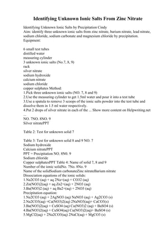 Identifying Unknown Ionic Salts From Zinc Nitrate
Identifying Unknown Ionic Salts by Precipitation Cindy
Aim: identify three unknown ionic salts from zinc nitrate, barium nitrate, lead nitrate,
sodium chloride, sodium carbonate and magnesium chloride by precipitation.
Equipment:
6 small test tubes
distilled water
measuring cylinder
3 unknown ionic salts (No.7, 8, 9)
rack
silver nitrate
sodium hydroxide
calcium nitrate
sodium chloride
copper sulphates Method:
1.Pick three unknown ionic salts (NO. 7, 8 and 9)
2.Use the measuring cylinder to get 1.5ml water and pour it into a test tube
3.Use a spatula to remove 3 scoops of the ionic salts powder into the test tube and
dissolve them in 1.5 ml water respectively.
4.Put 2 drops of silver nitrate in each of the ... Show more content on Helpwriting.net
...
NO. 7NO. 8NO. 9
Silver nitratePPT
Table 2: Test for unknown solid 7
Table 3: Test for unknown solid 8 and 9 NO. 7
Sodium hydroxide
Calcium nitratePPT
PPT = Precipitation NO. 8N0. 9
Sodium chloride
Copper sulphatesPPT Table 4: Name of solid 7, 8 and 9
Number of the ionic solidNo. 7No. 8No. 9
Name of the solidSodium carbonateZinc nitrateBarium nitrate
Dissociation equations of the ionic solids:
1.Na2CO3 (aq) + aq 2Na+(aq) + CO32 (aq)
2.Zn(NO3)2(aq) + aq Zn2+(aq) + 2NO3 (aq)
3.Ba(NO3)2 (aq) + aq Ba2+(aq) + 2NO3 (aq)
Precipitation equation:
1.Na2CO3 (aq) + 2AgNO3 (aq) NaNO3 (aq) + Ag2CO3 (s)
2.Na2CO3(aq) +Ca(NO3)2(aq) 2NaNO3(aq)+ CaCO3(s)
3.Ba(NO3)2(aq) + CuSO4 (aq) Cu(NO3)2 (aq) + BaSO4 (s)
4.Ba(NO3)2(aq) + CuSO4(aq) Cu(NO3)2(aq)+ BaSO4 (s)
5.MgCl2(aq) + 2Na2CO3(aq) 2NaCl(aq) + MgCO3 (s)
 
