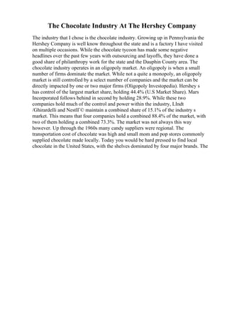 The Chocolate Industry At The Hershey Company
The industry that I chose is the chocolate industry. Growing up in Pennsylvania the
Hershey Company is well know throughout the state and is a factory I have visited
on multiple occasions. While the chocolate tycoon has made some negative
headlines over the past few years with outsourcing and layoffs, they have done a
good share of philanthropy work for the state and the Dauphin County area. The
chocolate industry operates in an oligopoly market. An oligopoly is when a small
number of firms dominate the market. While not a quite a monopoly, an oligopoly
market is still controlled by a select number of companies and the market can be
directly impacted by one or two major firms (Oligopoly Investopedia). Hershey s
has control of the largest market share, holding 44.4% (U.S Market Share). Mars
Incorporated follows behind in second by holding 28.9%. While these two
companies hold much of the control and power within the industry, LIndt
/Ghirardelli and NestlГ© maintain a combined share of 15.1% of the industry s
market. This means that four companies hold a combined 88.4% of the market, with
two of them holding a combined 73.3%. The market was not always this way
however. Up through the 1960s many candy suppliers were regional. The
transportation cost of chocolate was high and small mom and pop stores commonly
supplied chocolate made locally. Today you would be hard pressed to find local
chocolate in the United States, with the shelves dominated by four major brands. The
 